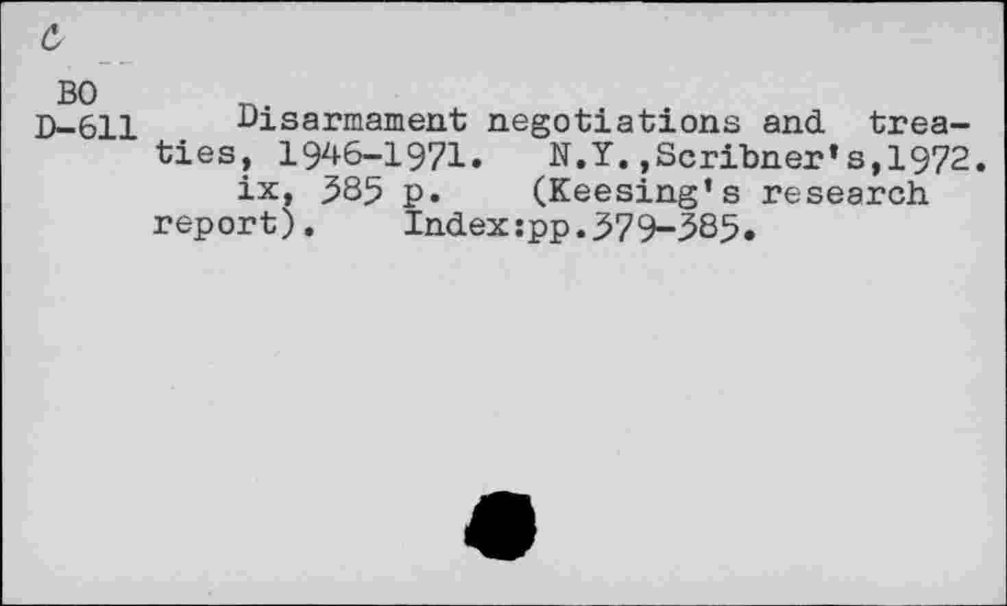 ﻿c,
D-611 Disarmament negotiations and. treaties, 1946-1971.	N.Y.,Scribner*s,1972.
ix, 385 p. (Keesing’s research report).	Index:pp.379-385.